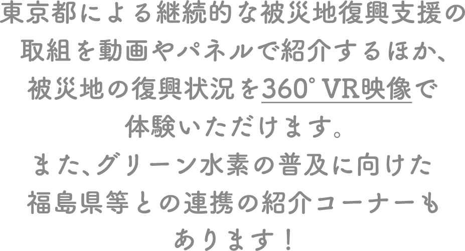東京都による継続的な被災地復興支援の取組を動画やパネルで紹介するほか、被災地の復興状況を360°VR映像で体験いただけます。また、グリーン水素の普及に向けた福島県等との連携の紹介コーナーもあります！