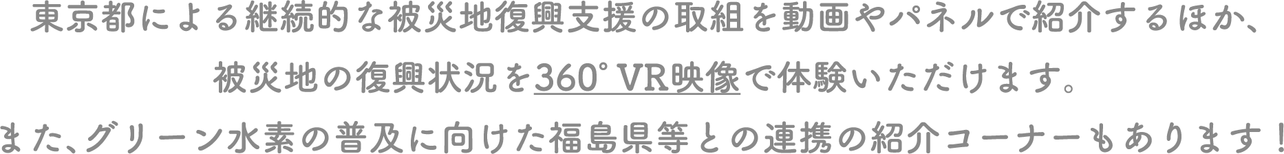 東京都による継続的な被災地復興支援の取組を動画やパネルで紹介するほか、被災地の復興状況を360°VR映像で体験いただけます。また、グリーン水素の普及に向けた福島県等との連携の紹介コーナーもあります！