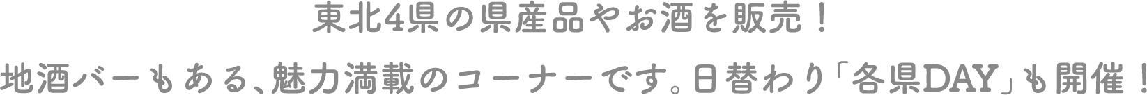 東北4県の県産品やお酒を販売！地酒バーもある、魅力満載のコーナーです。日替わり「各県DAY」も開催！