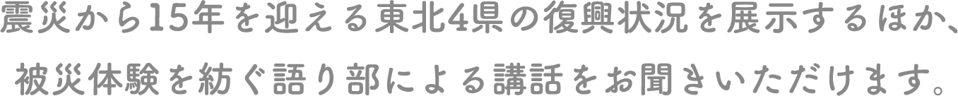 震災から15年を迎える東北４県の復興状況を展示するほか、被災体験を紡ぐ語り部による講話をお聞きいただけます。
