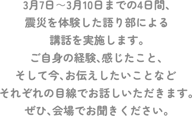 3月7日～3月10日までの4日間、震災を体験した語り部による講話を実施します。ご自身の経験、感じたこと、そして今、お伝えしたいことなどそれぞれの目線でお話しいただきます。ぜひ、会場でお聞きください。