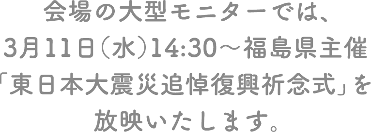 会場の大型モニターでは、3月11日（水）14:30～福島県主催「東日本大震災追悼復興祈念式」を放映いたします。