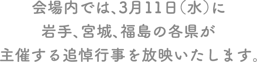 会場内では、3月11日（水）に岩手、宮城、福島の各県が主催する追悼行事を放映いたします。