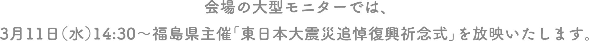会場の大型モニターでは、3月11日（水）14:30～福島県主催「東日本大震災追悼復興祈念式」を放映いたします。