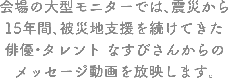 会場の大型モニターでは、震災から15年間、被災地支援を続けてきた俳優・タレント なすびさんからのメッセージ動画を放映します。