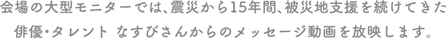 会場の大型モニターでは、震災から15年間、被災地支援を続けてきた俳優・タレント なすびさんからのメッセージ動画を放映します。
