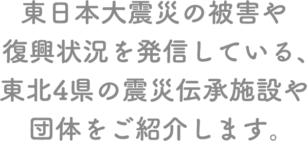 東日本大震災の被害や復興状況を発信している、東北4県の震災伝承施設や団体をご紹介します。 