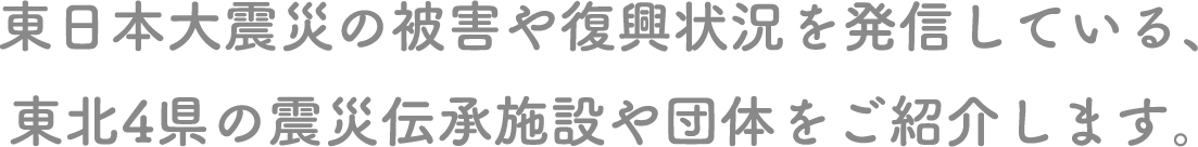東日本大震災の被害や復興状況を発信している、東北4県の震災伝承施設や団体をご紹介します。 
