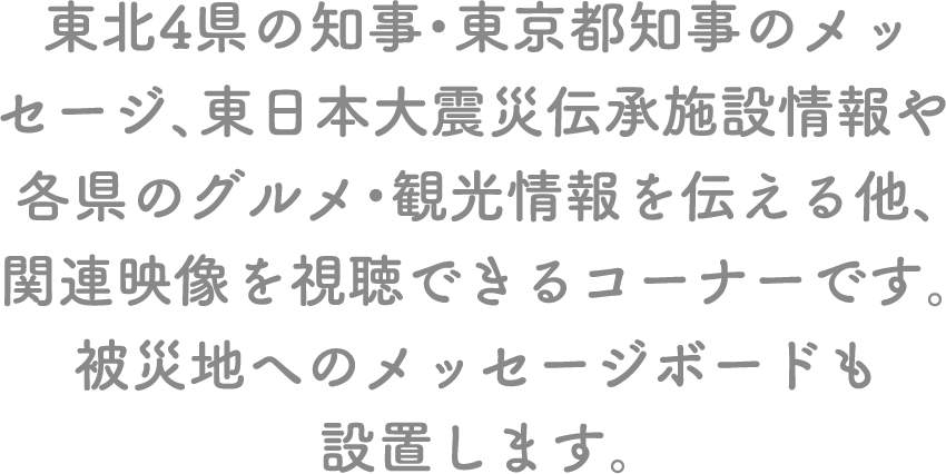 東北4県の知事・東京都知事のメッセージ、東日本大震災伝承施設情報や各県のグルメ・観光情報を伝える他、関連映像を視聴できるコーナーです。被災地へのメッセージボードも設置します。