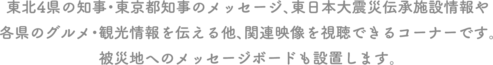 東北4県の知事・東京都知事のメッセージ、東日本大震災伝承施設情報や各県のグルメ・観光情報を伝える他、関連映像を視聴できるコーナーです。被災地へのメッセージボードも設置します。